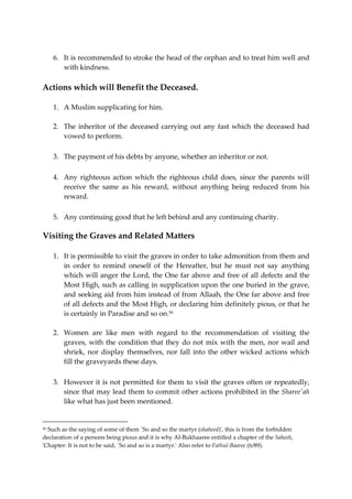 6. It is recommended to stroke the head of the orphan and to treat him well and 
with kindness. 
Actions which will Benefit the Deceased. 
1. A Muslim supplicating for him. 
2. The inheritor of the deceased carrying out any fast which the deceased had 
vowed to perform. 
3. The payment of his debts by anyone, whether an inheritor or not. 
4. Any righteous action which the righteous child does, since the parents will 
receive the same as his reward, without anything being reduced from his 
reward. 
5. Any continuing good that he left behind and any continuing charity. 
Visiting the Graves and Related Matters 
1. It is permissible to visit the graves in order to take admonition from them and 
in order to remind oneself of the Hereafter, but he must not say anything 
which will anger the Lord, the One far above and free of all defects and the 
Most High, such as calling in supplication upon the one buried in the grave, 
and seeking aid from him instead of from Allaah, the One far above and free 
of all defects and the Most High, or declaring him definitely pious, or that he 
is certainly in Paradise and so on.50 
2. Women are like men with regard to the recommendation of visiting the 
graves, with the condition that they do not mix with the men, nor wail and 
shriek, nor display themselves, nor fall into the other wicked actions which 
fill the graveyards these days. 
3. However it is not permitted for them to visit the graves often or repeatedly, 
since that may lead them to commit other actions prohibited in the Sharee'ah 
like what has just been mentioned. 
50 Such as the saying of some of them `So and so the martyr (shaheed)', this is from the forbidden 
declaration of a persons being pious and it is why Al-Bukhaaree entitled a chapter of the Saheeh, 
'Chapter: It is not to be said, `So and so is a martyr.' Also refer to Fathul-Baaree (6/89). 
 
