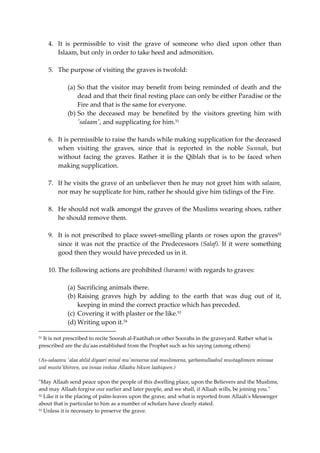 4. It is permissible to visit the grave of someone who died upon other than 
Islaam, but only in order to take heed and admonition. 
5. The purpose of visiting the graves is twofold: 
(a) So that the visitor may benefit from being reminded of death and the 
dead and that their final resting place can only be either Paradise or the 
Fire and that is the same for everyone. 
(b) So the deceased may be benefited by the visitors greeting him with 
'salaam', and supplicating for him.51 
6. It is permissible to raise the hands while making supplication for the deceased 
when visiting the graves, since that is reported in the noble Sunnah, but 
without facing the graves. Rather it is the Qiblah that is to be faced when 
making supplication. 
7. If he visits the grave of an unbeliever then he may not greet him with salaam, 
nor may he supplicate for him, rather he should give him tidings of the Fire. 
8. He should not walk amongst the graves of the Muslims wearing shoes, rather 
he should remove them. 
9. It is not prescribed to place sweet-smelling plants or roses upon the graves52 
since it was not the practice of the Predecessors (Salaf). If it were something 
good then they would have preceded us in it. 
10. The following actions are prohibited (haraom) with regards to graves: 
(a) Sacrificing animals there. 
(b) Raising graves high by adding to the earth that was dug out of it, 
keeping in mind the correct practice which has preceded. 
(c) Covering it with plaster or the like.53 
(d) Writing upon it.54 
51 It is not prescribed to recite Soorah al-Faatihah or other Soorahs in the graveyard. Rather what is 
prescribed are the du'aas established from the Prophet such as his saying (among others): 
(As-salaamu 'alaa ahlid diyaari minal mu'mineena wal muslimeena, yarhamullaahul mustaqdimeen minnaa 
wal musta'khireen, wa innaa inshaa Allaahu bikum laahiqoon.) 
"May Allaah send peace upon the people of this dwelling place, upon the Believers and the Muslims, 
and may Allaah forgive our earlier and later people, and we shall, if Allaah wills, be joining you." 
52 Like it is the placing of palm-leaves upon the grave, and what is reported from Allaah's Messenger 
about that is particular to him as a number of scholars have clearly stated. 
53 Unless it is necessary to preserve the grave. 
 