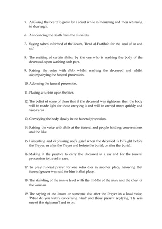 5. Allowing the beard to grow for a short while in mourning and then returning 
to shaving it. 
6. Announcing the death from the minarets. 
7. Saying when informed of the death, `Read al-Faatihah for the soul of so and 
so.' 
8. The reciting of certain dhikrs, by the one who is washing the body of the 
deceased, upon washing each part. 
9. Raising the voice with dhikr whilst washing the deceased and whilst 
accompanying the funeral procession. 
10. Adorning the funeral procession. 
11. Placing a turban upon the bier. 
12. The belief of some of them that if the deceased was righteous then the body 
will be made light for those carrying it and will be carried more quickly and 
vice-versa. 
13. Conveying the body slowly in the funeral procession. 
14. Raising the voice with dhikr at the funeral and people holding conversations 
and the like. 
15. Lamenting and expressing one's grief when the deceased is brought before 
the Prayer, or after the Prayer and before the burial, or after the burial. 
16. Making it the practice to carry the deceased in a car and for the funeral 
procession to travel in cars. 
17. To pray funeral prayer for one who dies in another place, knowing that 
funeral prayer was said for him in that place. 
18. The standing of the imaam level with the middle of the man and the chest of 
the woman. 
19. The saying of the imaam or someone else after the Prayer in a loud voice, 
'What do you testify concerning him?' and those present replying, 'He was 
one of the righteous'! and so on. 
 