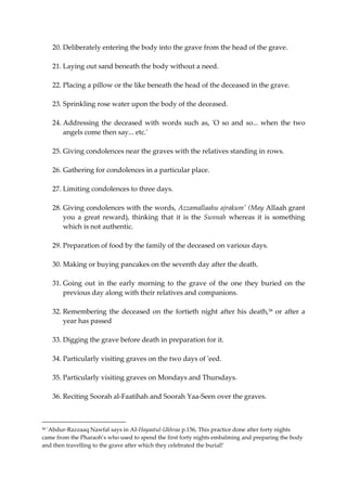 20. Deliberately entering the body into the grave from the head of the grave. 
21. Laying out sand beneath the body without a need. 
22. Placing a pillow or the like beneath the head of the deceased in the grave. 
23. Sprinkling rose water upon the body of the deceased. 
24. Addressing the deceased with words such as, 'O so and so... when the two 
angels come then say... etc.' 
25. Giving condolences near the graves with the relatives standing in rows. 
26. Gathering for condolences in a particular place. 
27. Limiting condolences to three days. 
28. Giving condolences with the words, Azzamallaahu ajrakum' (May Allaah grant 
you a great reward), thinking that it is the Sunnah whereas it is something 
which is not authentic. 
29. Preparation of food by the family of the deceased on various days. 
30. Making or buying pancakes on the seventh day after the death. 
31. Going out in the early morning to the grave of the one they buried on the 
previous day along with their relatives and companions. 
32. Remembering the deceased on the fortieth night after his death,58 or after a 
year has passed 
33. Digging the grave before death in preparation for it. 
34. Particularly visiting graves on the two days of 'eed. 
35. Particularly visiting graves on Mondays and Thursdays. 
36. Reciting Soorah al-Faatihah and Soorah Yaa-Seen over the graves. 
58 'Abdur-Razzaaq Nawfal says in AI-Hayaatul-Ukhraa p.156, This practice done after forty nights 
came from the Pharaoh’s who used to spend the first forty nights embalming and preparing the body 
and then travelling to the grave after which they celebrated the burial!' 
 