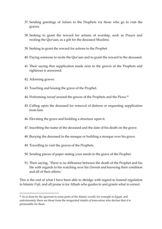 37. Sending greetings of Salaam to the Prophets via those who go to visit the 
graves. 
38. Seeking to grant the reward for actions of worship, such as Prayer and 
reciting the Qur'aan, as a gift for the deceased Muslims. 
39. Seeking to grant the reward for actions to the Prophet. 
40. Paying someone to recite the Qur'aan and to grant the reward to the deceased. 
41. Their saying that supplication made near to the graves of the Prophets and 
righteous is answered. 
42. Adorning graves. 
43. Touching and kissing the grave of the Prophet. 
44. Performing tawaaf around the graves of the Prophets and the Pious.59 
45. Calling upon the deceased for removal of distress or requesting supplication 
from him. 
46. Elevating the grave and building a structure upon it. 
47. Inscribing the name of the deceased and the date of his death on the grave. 
48. Burying the deceased in the mosque or building a mosque over his grave. 
49. Travelling to visit the graves of the Prophets. 
50. Sending pieces of paper stating your needs to the grave of the Prophet. 
51. Their saying, `There is no difference between the death of the Prophet and his 
life with regards to his watching over his Ummah and knowing their condition 
and all of their affairs.' 
This is the end of what I have been able to abridge with regard to funeral regulation 
in Islamic Fiqh, and all praise is for Allaah who guides to and grants what is correct. 
59 As is done by the ignorant in some parts of the Islamic world, for example in Egypt, and 
unfortunately there are those from the misguided shaykhs of innovation who declare that it is 
permissible for them. 
 