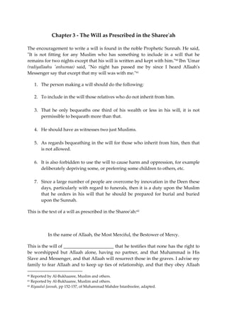 Chapter 3 - The Will as Prescribed in the Sharee'ah 
The encouragement to write a will is found in the noble Prophetic Sunnah. He said, 
"It is not fitting for any Muslim who has something to include in a will that he 
remains for two nights except that his will is written and kept with him."60 Ibn 'Umar 
(radiyallaahu 'anhumaa) said, "No night has passed me by since I heard Allaah's 
Messenger say that except that my will was with me."61 
1. The person making a will should do the following: 
2. To include in the will those relatives who do not inherit from him. 
3. That he only bequeaths one third of his wealth or less in his will, it is not 
permissible to bequeath more than that. 
4. He should have as witnesses two just Muslims. 
5. As regards bequeathing in the will for those who inherit from him, then that 
is not allowed. 
6. It is also forbidden to use the will to cause harm and oppression, for example 
deliberately depriving some, or preferring some children to others, etc. 
7. Since a large number of people are overcome by innovation in the Deen these 
days, particularly with regard to funerals, then it is a duty upon the Muslim 
that he orders in his will that he should be prepared for burial and buried 
upon the Sunnah. 
This is the text of a will as prescribed in the Sharee'ah:62 
In the name of Allaah, the Most Merciful, the Bestower of Mercy. 
This is the will of ______________________ that he testifies that none has the right to 
be worshipped but Allaah alone, having no partner, and that Muhammad is His 
Slave and Messenger, and that Allaah will resurrect those in the graves. I advise my 
family to fear Allaah and to keep up ties of relationship, and that they obey Allaah 
60 Reported by Al-Bukhaaree, Muslim and others. 
61 Reported by Al-Bukhaaree, Muslim and others. 
62 Riyaadul-Jannah, pp 152-157, of Muhammad Mahdee Istanboolee, adapted. 
 