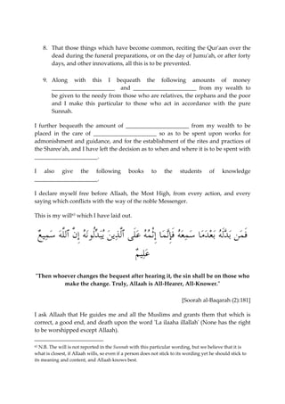 8. That those things which have become common, reciting the Qur'aan over the 
dead during the funeral preparations, or on the day of Jumu'ah, or after forty 
days, and other innovations, all this is to be prevented. 
9. Along with this I bequeath the following amounts of money 
______________________ and ______________________ from my wealth to 
be given to the needy from those who are relatives, the orphans and the poor 
and I make this particular to those who act in accordance with the pure 
Sunnah. 
I further bequeath the amount of ______________________ from my wealth to be 
placed in the care of ______________________ so as to be spent upon works for 
admonishment and guidance, and for the establishment of the rites and practices of 
the Sharee'ah, and I have left the decision as to when and where it is to be spent with 
______________________. 
I also give the following books to the students of knowledge 
______________________. 
I declare myself free before Allaah, the Most High, from every action, and every 
saying which conflicts with the way of the noble Messenger. 
This is my will63 which I have laid out. 
َف  من ب  دَله ب  ع  دما  س  معه َفِإن  ما ِإْث  مه  عَلى ٱلَّ  ذي  ن يب  دُلونه ِإنَّ ٱللَّه  س  مي  ع 
 علي  م 
"Then whoever changes the bequest after hearing it, the sin shall be on those who 
make the change. Truly, Allaah is All-Hearer, All-Knower." 
[Soorah al-Baqarah (2):181] 
I ask Allaah that He guides me and all the Muslims and grants them that which is 
correct, a good end, and death upon the word 'La ilaaha illallah' (None has the right 
to be worshipped except Allaah). 
63 N.B. The will is not reported in the Sunnah with this particular wording, but we believe that it is 
what is closest, if Allaah wills, so even if a person does not stick to its wording yet he should stick to 
its meaning and content, and Allaah knows best. 
 