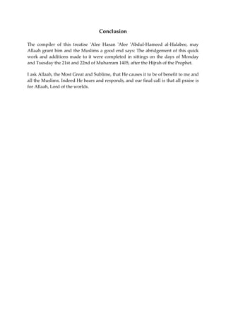 Conclusion 
The compiler of this treatise 'Alee Hasan 'Alee 'Abdul-Hameed al-Halabee, may 
Allaah grant him and the Muslims a good end says: The abridgement of this quick 
work and additions made to it were completed in sittings on the days of Monday 
and Tuesday the 21st and 22nd of Muharram 1405, after the Hijrah of the Prophet. 
I ask Allaah, the Most Great and Sublime, that He causes it to be of benefit to me and 
all the Muslims. Indeed He hears and responds, and our final call is that all praise is 
for Allaah, Lord of the worlds. 
 