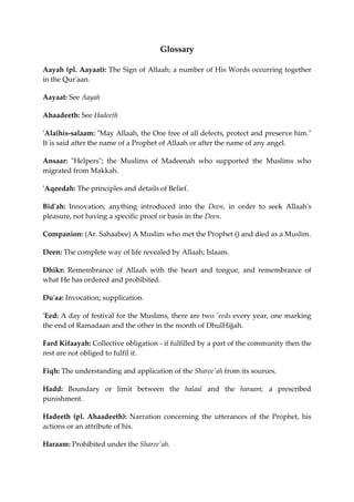 Glossary 
Aayah (pl. Aayaat): The Sign of Allaah; a number of His Words occurring together 
in the Qur'aan. 
Aayaat: See Aayah 
Ahaadeeth: See Hadeeth 
'Alaihis-salaam: "May Allaah, the One free of all defects, protect and preserve him." 
It is said after the name of a Prophet of Allaah or after the name of any angel. 
Ansaar: "Helpers"; the Muslims of Madeenah who supported the Muslims who 
migrated from Makkah. 
'Aqeedah: The principles and details of Belief. 
Bid'ah: Innovation; anything introduced into the Deen, in order to seek Allaah's 
pleasure, not having a specific proof or basis in the Deen. 
Companion: (Ar. Sahaabee) A Muslim who met the Prophet () and died as a Muslim. 
Deen: The complete way of life revealed by Allaah; Islaam. 
Dhikr: Remembrance of Allaah with the heart and tongue, and remembrance of 
what He has ordered and prohibited. 
Du'aa: Invocation; supplication. 
'Eed: A day of festival for the Muslims, there are two 'eeds every year, one marking 
the end of Ramadaan and the other in the month of DhulHijjah. 
Fard Kifaayah: Collective obligation - if fulfilled by a part of the community then the 
rest are not obliged to fulfil it. 
Fiqh: The understanding and application of the Sharee'ah from its sources. 
Hadd: Boundary or limit between the halaal and the haraam; a prescribed 
punishment. 
Hadeeth (pl. Ahaadeeth): Narration concerning the utterances of the Prophet, his 
actions or an attribute of his. 
Haraam: Prohibited under the Sharee'ah. 
 