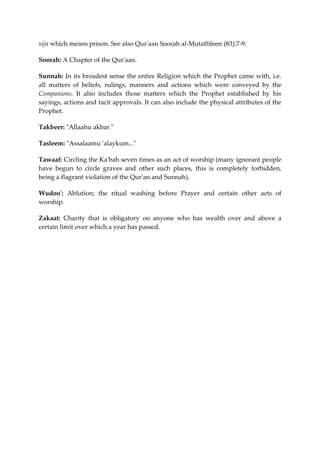 sijn which means prison. See also Qur'aan Soorah al-Mutaffifeen (83):7-9. 
Soorah: A Chapter of the Qur'aan. 
Sunnah: In its broadest sense the entire Religion which the Prophet came with, i.e. 
all matters of beliefs, rulings, manners and actions which were conveyed by the 
Companions. It also includes those matters which the Prophet established by his 
sayings, actions and tacit approvals. It can also include the physical attributes of the 
Prophet. 
Takbeer: "Allaahu akbar." 
Tasleem: "Assalaamu 'alaykum..." 
Tawaaf: Circling the Ka'bah seven times as an act of worship (many ignorant people 
have begun to circle graves and other such places, this is completely forbidden, 
being a flagrant violation of the Qur'an and Sunnah). 
Wudoo': Ablution; the ritual washing before Prayer and certain other acts of 
worship. 
Zakaat: Charity that is obligatory on anyone who has wealth over and above a 
certain limit over which a year has passed. 
