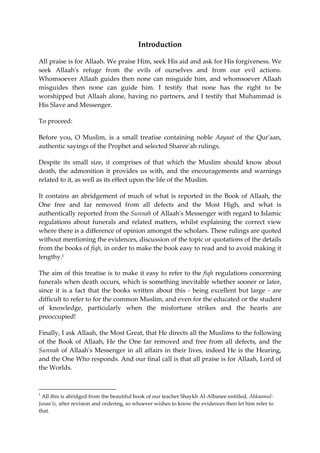 Introduction 
All praise is for Allaah. We praise Him, seek His aid and ask for His forgiveness. We 
seek Allaah's refuge from the evils of ourselves and from our evil actions. 
Whomsoever Allaah guides then none can misguide him, and whomsoever Allaah 
misguides then none can guide him. I testify that none has the right to be 
worshipped but Allaah alone, having no partners, and I testify that Muhammad is 
His Slave and Messenger. 
To proceed: 
Before you, O Muslim, is a small treatise containing noble Aayaat of the Qur'aan, 
authentic sayings of the Prophet and selected Sharee'ah rulings. 
Despite its small size, it comprises of that which the Muslim should know about 
death, the admonition it provides us with, and the encouragements and warnings 
related to it, as well as its effect upon the life of the Muslim. 
It contains an abridgement of much of what is reported in the Book of Allaah, the 
One free and far removed from all defects and the Most High, and what is 
authentically reported from the Sunnah of Allaah's Messenger with regard to Islamic 
regulations about funerals and related matters, whilst explaining the correct view 
where there is a difference of opinion amongst the scholars. These rulings are quoted 
without mentioning the evidences, discussion of the topic or quotations of the details 
from the books of fiqh, in order to make the book easy to read and to avoid making it 
lengthy.1 
The aim of this treatise is to make it easy to refer to the fiqh regulations concerning 
funerals when death occurs, which is something inevitable whether sooner or later, 
since it is a fact that the books written about this - being excellent but large - are 
difficult to refer to for the common Muslim, and even for the educated or the student 
of knowledge, particularly when the misfortune strikes and the hearts are 
preoccupied! 
Finally, I ask Allaah, the Most Great, that He directs all the Muslims to the following 
of the Book of Allaah, He the One far removed and free from all defects, and the 
Sunnah of Allaah's Messenger in all affairs in their lives, indeed He is the Hearing, 
and the One Who responds. And our final call is that all praise is for Allaah, Lord of 
the Worlds. 
1 
All this is abridged from the beautiful book of our teacher Shaykh Al-Albanee entitled, Ahkaamul- 
Janaa’iz, after revision and ordering, so whoever wishes to know the evidences then let him refer to 
that. 
 