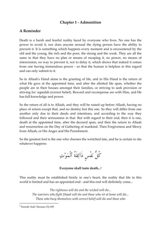 Chapter 1 - Admonition 
A Reminder 
Death is a harsh and fearful reality faced by everyone who lives. No one has the 
power to avoid it, nor does anyone around the dying person have the ability to 
prevent it. It is something which happens every moment and is encountered by the 
old and the young, the rich and the poor, the strong and the weak. They are all the 
same in that they have no plan or means of escaping it, no power, no means of 
intercession, no way to prevent it, nor to delay it, which shows that indeed it comes 
from one having tremendous power - so that the human is helpless in this regard 
and can only submit to it. 
So in Allaah's Hand alone is the granting of life, and in His Hand is the return of 
what He gave at the appointed time, and after the allotted life span, whether the 
people are in their houses amongst their families, or striving to seek provision or 
striving for 'aqeedah (correct belief). Reward and recompense are with Him, and He 
has full knowledge and power. 
So the return of all is to Allaah, and they will be raised up before Allaah, having no 
place of return except that, and no destiny but this one. So they will differ from one 
another only due to their deeds and intentions, and according to the way they 
followed and their seriousness in that. But with regard to their end, then it is one, 
death at the appointed time, after the decreed span, and then the return to Allaah 
and resurrection on the Day of Gathering of mankind. Then Forgiveness and Mercy 
from Allaah, or His Anger and His Punishment. 
So the greatest fool is the one who chooses the wretched fate, and he is certain to die 
whatever happens: 
ُ كلُّ ن ْ ف ٍ س َذآئَقُة ٱْل  م  و  ت 
Everyone shall taste death...2 
This reality must be established firmly in one’s heart, the reality that life in this 
world is limited and has an appointed end - and this end will definitely come... 
The righteous will die and the wicked will die... 
The warriors who fight Jihaad will die and those who sit at home will die... 
Those who busy themselves with correct belief will die and those who 
2 
Soorah Aali-‘Imraan (3):185 
 
