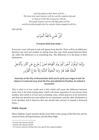 treat the people as their slaves will die... 
The brave who reject injustice will die, and the cowards who seek 
to cling on to this life at any price will die... 
The people of great concern and lofty goals will die, 
and the wretched people who live only for cheap enjoyment will die... 
All will die: 
ُ كلُّ ن ْ ف ٍ س َذآئَقُة ٱْل  م  و  ت 
Everyone shall taste death...3 
Everyone's soul will taste it and will depart from this life. There will be no difference 
between one soul and another in tasting from this cup which passes between them 
all, rather the difference is in something else. The difference is in the place of their 
destination: 
 وِإن  ما ت  وفَّ  و َ ن ُأ  جو  ر ُ ك  م ي  وم ٱلْقيامة َف  م  ن  ز  حِز  ح  ع ِ ن ٱلنا ِ ر  وُأ  د  خ َ ل 
ٱْل  جنَة َفَق  د َفاز  وما ٱْل  حياُة ٱل  دنيا ِإلاَّ متا  ع ٱْلغرو ِ ر 
And only on the Day of Resurrection shall you be paid your wages in full. So 
whoever is removed away from the Fire and admitted to Paradise, he indeed is 
successful.4 
This is what is of true worth and is that which will cause the difference between 
souls, this is the final resting place which will mean separation of one person from 
another, that which is of true and everlasting value, which deserves to be strived for 
and that one should exert ones efforts for its attainment, and the other destination is 
to be dreaded, and it deserves that one should take account of oneself a thousand 
times...5 
Noble Aayaat 
Many Sublime Aayaat mention death, from them is the saying of the One free and far 
removed from all imperfections, and the Most High: 
3 Soorah Aali-‘Imraan (3):185 
4 Soorah Aali-‘Imraan (3):185 
5 Al-Yawmul-Aakhir fee Dhilaalil-Qur’aan, (pp.59-60), adapted slightly. 
 