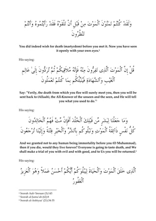  وَلَق  د ُ كنت  م ت  من  و َ ن ٱْل  م  و  ت م  ن َقب ِ ل َأ ْ ن تْلَق  وه َفَق  د  رَأيت  موه  وَأنت  م 
تن ُ ظرو َ ن 
You did indeed wish for death (martyrdom) before you met it. Now you have seen 
it openly with your own eyes.6 
His saying: 
ُق ْ ل ِإنَّ ٱْل  م  و  ت ٱلَّ  ذى تفرو َ ن منه َفِإنه م َ لاقي ُ ك  م ُث  م تردو َ ن ِإَلىٰ  عال ِ م 
ٱْلغي ِ ب  وٱل  ش  هادة َفينبُئ ُ كم ِب  ما ُ كنت  م ت  ع  مُلو َ ن 
Say: "Verily, the death from which you flee will surely meet you, then you will be 
sent back to (Allaah), the All-Knower of the unseen and the seen, and He will tell 
you what you used to do."7 
His saying: 
 وما  جعْلنا لب  شٍر من َقبل  ك ٱْل  خْل  د َأَفِإ ْ ن م  ت َف  ه  م ٱْل  خال  دو َ ن 
ُ كلُّ ن ْ ف ٍ س َذآئَقُة ٱْل  م  و  ت  ونبُلو ُ كم ِبٱل  شر  وٱْل  خيِر فتنًة  وِإَلينا ت  ر  جعو َ ن 
And we granted not to any human being immortality before you (O Muhammad), 
then if you die, would they live forever? Everyone is going to taste death, and We 
shall make a trial of you with evil and with good, and to Us you will be returned.8 
His saying: 
ٱلَّ  ذى  خَل  ق ٱْل  م  و  ت  وٱْل  حياَة ليبلُ  و ُ ك  م َأي ُ ك  م َأ  ح  س  ن  ع  م ً لا  و  ه  و ٱْلعِزيز 
ٱْلغُفو  ر 
6 Soorah Aali-‘Imraan (3):143 
7 Soorah al-Jumu’ah (62):8 
8 Soorah al-Anbiyaa’ (21):34-35 
 