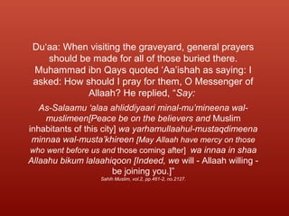 Du‘aa: When visiting the graveyard, general prayers
should be made for all of those buried there.
Muhammad ibn Qays quoted ‘Aa’ishah as saying: I
asked: How should I pray for them, O Messenger of
Allaah? He replied, “Say:
As-Salaamu ‘alaa ahliddiyaari minal-mu’mineena wal-
muslimeen[Peace be on the believers and Muslim
inhabitants of this city] wa yarhamullaahul-mustaqdimeena
minnaa wal-musta’khireen [May Allaah have mercy on those
who went before us and those coming after] wa innaa in shaa
Allaahu bikum lalaahiqoon [Indeed, we will - Allaah willing -
be joining you.]”
Sahih Muslim, vol.2, pp.461-2, no.2127.
 