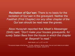 Recitation of Qur’aan: There is no basis for the
recitation of Qur’aan in the graveyard. Neither the
Faatihah (First Chapter) nor any other chapter of the
Qur’aan should be read near the graves.
Aboo Hurayrah reported that Allaah’s Messenger
(SAS) said, “Don’t make your houses graveyards, for
surely Satan flees from the house in which the chapter
al- Baqarah*is read.”
Sahih Muslim, vol.1, p.377, no.1707.
* The second chapter of the Qur’aan. The title, al-Baqarah, literally means ‘the cow’ and it refers to an incident
mentioned in the chapter, verses 67-73.
 
