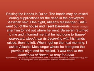 Raising the Hands in Du‘aa: The hands may be raised
during supplications for the dead in the graveyard.
‘Aa’ishah said: One night, Allaah’s Messenger (SAS)
went out of the house and I sent Bareerah(17 ‘Aa’ishah’s servant-girl.)
after him to find out where he went. Bareerah returned
to me and informed me that he had gone to Baqee‘
graveyard, stood near its beginning with his hands
raised, then he left. When I got up the next morning, I
asked Allaah’s Messenger where he had gone the
previous night and he replied, “I was sent to the
inhabitants of Baqee‘ to pray for them.”
Musnad Ahmad, vol.6, p.92 and Muwatta Imam Malik, p.115, no.569 and authenticated in Ahkaamul-Janaa’iz, pp.193-
4. The ‘raising of the hands’ is not mentioned in Muwatta Imam Malik’s narration.
 