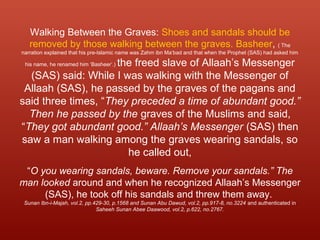 Walking Between the Graves: Shoes and sandals should be
removed by those walking between the graves. Basheer, ( The
narration explained that his pre-Islamic name was Zahm ibn Ma‘bad and that when the Prophet (SAS) had asked him
his name, he renamed him ‘Basheer’.) the freed slave of Allaah’s Messenger
(SAS) said: While I was walking with the Messenger of
Allaah (SAS), he passed by the graves of the pagans and
said three times, “They preceded a time of abundant good.”
Then he passed by the graves of the Muslims and said,
“They got abundant good.” Allaah’s Messenger (SAS) then
saw a man walking among the graves wearing sandals, so
he called out,
“O you wearing sandals, beware. Remove your sandals.” The
man looked around and when he recognized Allaah’s Messenger
(SAS), he took off his sandals and threw them away.
Sunan Ibn-i-Majah, vol.2, pp.429-30, p.1568 and Sunan Abu Dawud, vol.2, pp.917-8, no.3224 and authenticated in
Saheeh Sunan Abee Daawood, vol.2, p.622, no.2767.
 