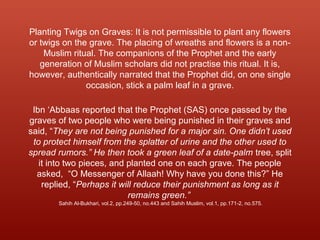 Planting Twigs on Graves: It is not permissible to plant any flowers
or twigs on the grave. The placing of wreaths and flowers is a non-
Muslim ritual. The companions of the Prophet and the early
generation of Muslim scholars did not practise this ritual. It is,
however, authentically narrated that the Prophet did, on one single
occasion, stick a palm leaf in a grave.
Ibn ‘Abbaas reported that the Prophet (SAS) once passed by the
graves of two people who were being punished in their graves and
said, “They are not being punished for a major sin. One didn’t used
to protect himself from the splatter of urine and the other used to
spread rumors.” He then took a green leaf of a date-palm tree, split
it into two pieces, and planted one on each grave. The people
asked, “O Messenger of Allaah! Why have you done this?” He
replied, “Perhaps it will reduce their punishment as long as it
remains green.”
Sahih Al-Bukhari, vol.2, pp.249-50, no.443 and Sahih Muslim, vol.1, pp.171-2, no.575.
 