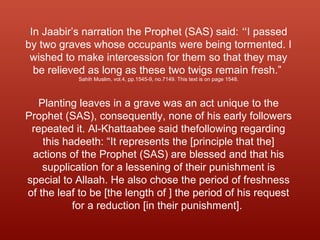 In Jaabir’s narration the Prophet (SAS) said: “I passed
by two graves whose occupants were being tormented. I
wished to make intercession for them so that they may
be relieved as long as these two twigs remain fresh.”
Sahih Muslim, vol.4, pp.1545-9, no.7149. This text is on page 1548.
Planting leaves in a grave was an act unique to the
Prophet (SAS), consequently, none of his early followers
repeated it. Al-Khattaabee said thefollowing regarding
this hadeeth: “It represents the [principle that the]
actions of the Prophet (SAS) are blessed and that his
supplication for a lessening of their punishment is
special to Allaah. He also chose the period of freshness
of the leaf to be [the length of ] the period of his request
for a reduction [in their punishment].
 