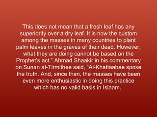 This does not mean that a fresh leaf has any
superiority over a dry leaf. It is now the custom
among the masses in many countries to plant
palm leaves in the graves of their dead. However,
what they are doing cannot be based on the
Prophet’s act.” Ahmad Shaakir in his commentary
on Sunan at-Tirmithee said, “Al-Khattaabee spoke
the truth. And, since then, the masses have been
even more enthusiastic in doing this practice
which has no valid basis in Islaam.
 