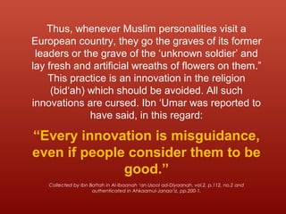Thus, whenever Muslim personalities visit a
European country, they go the graves of its former
leaders or the grave of the ‘unknown soldier’ and
lay fresh and artificial wreaths of flowers on them.”
This practice is an innovation in the religion
(bid‘ah) which should be avoided. All such
innovations are cursed. Ibn ‘Umar was reported to
have said, in this regard:
“Every innovation is misguidance,
even if people consider them to be
good.”
Collected by Ibn Battah in Al-Ibaanah ‘an Usool ad-Diyaanah, vol.2, p.112, no.2 and
authenticated in Ahkaamul-Janaa’iz, pp.200-1.
 