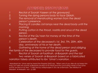 1 Recital of Soorah Yaseen at the graveyard.
2. Turning the dying persons body to face Qiblah.
3. The removal of menstruating women from the dead
person’s presence.
4. Placing lit candles /oil lamps near the dead body until the
morning.
5. Putting cotton in the throat, nostrils and anus of the dead
person.
6. Recital of the Qu’raan for money at the time of the
person’s death.
7. Celebration of the deceased’s 1st, 3rd, 7th, 20th, 40th
day, anniversary of his or her death.
8. Gathering at the home of the dead person and obliging
the family of the deceased to provide food for the guests.
9. Recital of Soorah al-Faatihah, al-Baqarah and the last
two verses of Soorah al-Baqarah based on a fabricated
narration falsely attributed to Ibn ‘Umar’s narration. 1
‘Abdullaah ibn ‘Umar said he heard the Prophet (SAS) say, “When one of you dies do not keep him
long, but take him soorah al-Baqarah recited at his head and the concluding verses of the same
soorah recited at his feet.” Collected by al-Bayhaqee in Shu‘ab al-Eemaan. See Mishkat Al-
Masabih, Al-Masabih, vol.1, p.358.
 