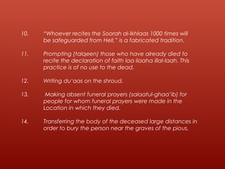 10. “Whoever recites the Soorah al-Ikhlaas 1000 times will
be safeguarded from Hell,” is a fabricated tradition.
11. Prompting (talqeen) those who have already died to
recite the declaration of faith laa ilaaha illal-laah. This
practice is of no use to the dead.
12. Writing du‘aas on the shroud.
13. Making absent funeral prayers (salaatul-ghaa’ib) for
people for whom funeral prayers were made in the
Location in which they died.
14. Transferring the body of the deceased large distances in
order to bury the person near the graves of the pious.
 
