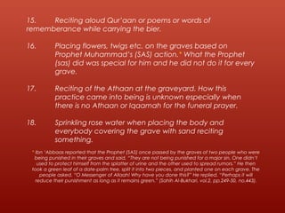 15. Reciting aloud Qur’aan or poems or words of
rememberance while carrying the bier.
16. Placing flowers, twigs etc. on the graves based on
Prophet Muhammad’s (SAS) action.* What the Prophet
(sas) did was special for him and he did not do it for every
grave.
17. Reciting of the Athaan at the graveyard. How this
practice came into being is unknown especially when
there is no Athaan or Iqaamah for the funeral prayer.
18. Sprinkling rose water when placing the body and
everybody covering the grave with sand reciting
something.
* Ibn ‘Abbaas reported that the Prophet (SAS) once passed by the graves of two people who were
being punished in their graves and said, “They are not being punished for a major sin. One didn’t
used to protect himself from the splatter of urine and the other used to spread rumors.” He then
took a green leaf of a date-palm tree, split it into two pieces, and planted one on each grave. The
people asked, “O Messenger of Allaah! Why have you done this?” He replied, “Perhaps it will
reduce their punishment as long as it remains green.” (Sahih Al-Bukhari, vol.2, pp.249-50, no.443).
 
