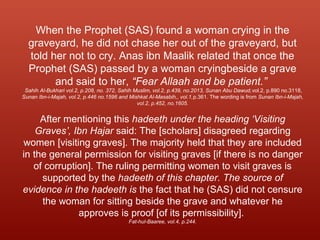 When the Prophet (SAS) found a woman crying in the
graveyard, he did not chase her out of the graveyard, but
told her not to cry. Anas ibn Maalik related that once the
Prophet (SAS) passed by a woman cryingbeside a grave
and said to her, “Fear Allaah and be patient.”
Sahih Al-Bukhari vol.2, p.208, no. 372, Sahih Muslim, vol.2, p.439, no.2013, Sunan Abu Dawud,vol.2, p.890 no.3118,
Sunan Ibn-i-Majah, vol.2, p.446 no.1596 and Mishkat Al-Masabih,, vol.1,p.361. The wording is from Sunan Ibn-i-Majah,
vol.2, p.452, no.1605.
After mentioning this hadeeth under the heading ‘Visiting
Graves’, Ibn Hajar said: The [scholars] disagreed regarding
women [visiting graves]. The majority held that they are included
in the general permission for visiting graves [if there is no danger
of corruption]. The ruling permitting women to visit graves is
supported by the hadeeth of this chapter. The source of
evidence in the hadeeth is the fact that he (SAS) did not censure
the woman for sitting beside the grave and whatever he
approves is proof [of its permissibility].
Fat-hul-Baaree, vol.4, p.244.
 