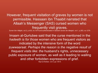 However, frequent visitation of graves by women is not
permissible. Hassaan ibn Thaabit narrated that
Allaah’s Messenger (SAS) cursed women who
frequently visit graves.
Sunan Ibn-i-Majah, vol.2, p.433, no.1574 and authenticated in Saheeh Sunan Ibn Maajah, vol.1, p.263, no.1279.
Imaam al-Qurtubee said that the curse mentioned in the
hadeeth is for those women who are frequent visitors as
indicated by the intensive form of the word
zuwwaaraat. Perhaps the reason is the negative result of
frequent visits like: the husband’s rights, unnecessary
public exposure of women, as well as it leading to wailing
and other forbidden expressions of grief.
Nayl al-Awtaar, vol.4, pp.134-5.
 