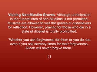 Visiting Non-Muslim Graves: Although participation
in the funeral rites of non-Muslims is not permitted,
Muslims are allowed to visit the graves of disbelievers
for reflection. However, praying for those who die in a
state of dibelief is totally prohibitted.
“Whether you ask forgiveness for them or you do not,
even if you ask seventy times for their forgiveness,
Allaah will never forgive them.”
{ }
 
