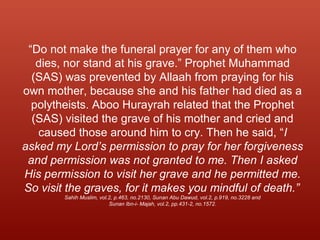 “Do not make the funeral prayer for any of them who
dies, nor stand at his grave.” Prophet Muhammad
(SAS) was prevented by Allaah from praying for his
own mother, because she and his father had died as a
polytheists. Aboo Hurayrah related that the Prophet
(SAS) visited the grave of his mother and cried and
caused those around him to cry. Then he said, “I
asked my Lord’s permission to pray for her forgiveness
and permission was not granted to me. Then I asked
His permission to visit her grave and he permitted me.
So visit the graves, for it makes you mindful of death.”
Sahih Muslim, vol.2, p.463, no.2130, Sunan Abu Dawud, vol.2, p.919, no.3228 and
Sunan Ibn-i- Majah, vol.2, pp.431-2, no.1572.
 