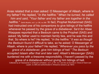 Anas related that a man asked: O Messenger of Allaah, where is
my father? He replied, “In the hellfire.” When he turned, he called
him and said, “Your father and my father are together in the
hellfire.” Sahih Muslim, vol.1, p.136, no.398. In fact, Prophet Muhammad (SAS)
had instructed one of his companions to give tidings of the hellfire
whenever he passed by the grave of a disbeliever. Sa‘d ibn Abee
Waqqaas reported that a Bedouin came to the Prophet (SAS) and
asked: My father used to maintain family ties, and he was this and
that. So where is he? He replied, “In the hellfire.” It was as though
the Bedouin found it difficult to take, so he asked: O Messenger of
Allaah, where is your father? He replied, “Wherever you pass by the
grave of a disbeliever, give him tidings of hell.” The Bedouin
accepted Islaam after that and later said: Allaah’s Messenger (SAS)
burdened me with a tiresome responsibility. I haven’t passed by the
grave of a disbeliever without giving him tidings of hell.
Collected by at-Tabaraanee in al-Mu‘jam al-Kabeer, vol.1, p.191, no.1 and Ibn as-Sunnee in ‘Amal al-Yawm wal-
Laylah, no.588 and authenticated in Ahkaamul-Janaa’iz, pp.198-9.
 