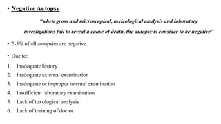 • Negative Autopsy
“when gross and microscopical, toxicological analysis and laboratory
investigations fail to reveal a cause of death, the autopsy is consider to be negative”
• 2-5% of all autopsies are negative.
• Due to:
1. Inadequate history
2. Inadequate external examination
3. Inadequate or improper internal examination
4. Insufficient laboratory examination
5. Lack of toxological analysis
6. Lack of training of doctor
 