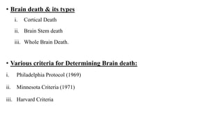 • Brain death & its types
i. Cortical Death
ii. Brain Stem death
iii. Whole Brain Death.
• Various criteria for Determining Brain death:
i. Philadelphia Protocol (1969)
ii. Minnesota Criteria (1971)
iii. Harvard Criteria
 