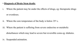 • Diagnosis of Brain Stem death:
i. Where the patient may be under the effects of drugs, eg: therapeutic drugs
or overdoses.
ii. Where the core temperature of the body is below 35o c.
iii. Where the patient is suffering from severe endocrine or metabolic
disturbances which may lead to severe but reversible coma eg: diabetes.
iv. Suspended animation.
 