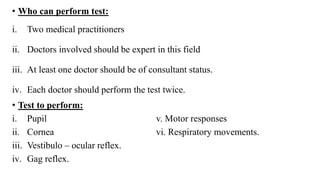 • Who can perform test:
i. Two medical practitioners
ii. Doctors involved should be expert in this field
iii. At least one doctor should be of consultant status.
iv. Each doctor should perform the test twice.
• Test to perform:
i. Pupil v. Motor responses
ii. Cornea vi. Respiratory movements.
iii. Vestibulo – ocular reflex.
iv. Gag reflex.
 
