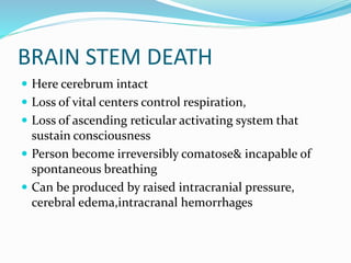 BRAIN STEM DEATH
 Here cerebrum intact
 Loss of vital centers control respiration,
 Loss of ascending reticular activating system that
sustain consciousness
 Person become irreversibly comatose& incapable of
spontaneous breathing
 Can be produced by raised intracranial pressure,
cerebral edema,intracranal hemorrhages
 