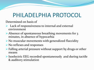 PHILADELPHIA PROTOCOL
Determined on basis of
 Lack of responsiveness to internal and external
environment
 Absence of spontaneous breathing movements for 3
minutes, in absence of hypocarbia
 No muscular movements with generalized flaccidity
 No reflexes and responses
 Falling arterial pressure without support by drugs or other
means
 Isoelectric EEG recorded spontaneously and during tactile
& auditory stimulation
 