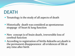 DEATH
 Tenatology is the study of all aspects of death
 Historically death was considerd as spontaneous
stoppage of heart & lung function
 New concept is of brain death, irreversible loss of
cerebral function
 According to registration of births &deaths act,death is
the permanent disappearance all evidences of life at
any time after birth
 
