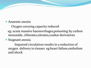  Anaemic anoxia
Oxygen carrying capacity reduced
eg: acute massive haemorrhages,poisoning by carbon
monoxide, chlorates,nitrates,coaltar derivatives
 Stagnant anoxia
Impaired circulation results in a reduction of
oxygen delivery to tissues eg:heart failure,embolism
and shock
 