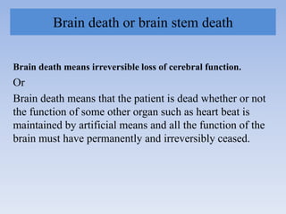 Brain death or brain stem death
Brain death means irreversible loss of cerebral function.
Or
Brain death means that the patient is dead whether or not
the function of some other organ such as heart beat is
maintained by artificial means and all the function of the
brain must have permanently and irreversibly ceased.
 