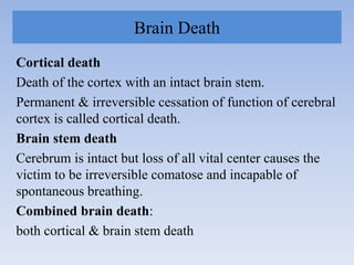 Brain Death
Cortical death
Death of the cortex with an intact brain stem.
Permanent & irreversible cessation of function of cerebral
cortex is called cortical death.
Brain stem death
Cerebrum is intact but loss of all vital center causes the
victim to be irreversible comatose and incapable of
spontaneous breathing.
Combined brain death:
both cortical & brain stem death
 