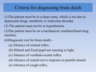 Criteria for diagnosing brain death
(1)The patient must be in a deep coma, which is not due to
depressant drugs, metabolic or endocrine disorder.
(2) The patient must not be in hypothermia.
(3)The patient must be on a mechanical ventilator/heart-lung
machine.
(4)Diagnostic test for brain death:-
(a) Absence of corneal reflex.
(b) Dilated and fixed pupil not reacting to light.
(c) Absence of vestibulo-ocular reflex.
(d) Absence of cranial nerve response to painful stimuli.
(e) Absence of cough reflex.
 