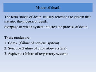 Mode of death
The term „mode of death‟ usually refers to the system that
initiates the process of death.
Stoppage of which system initiated the process of death.
These modes are:
1. Coma. (failure of nervous system).
2. Syncope (failure of circulatory system).
3. Asphyxia (failure of respiratory system).
 