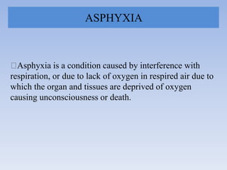 ASPHYXIA
Asphyxia is a condition caused by interference with
respiration, or due to lack of oxygen in respired air due to
which the organ and tissues are deprived of oxygen
causing unconsciousness or death.
 