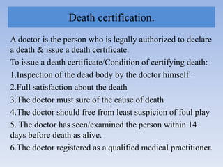 Death certification.
A doctor is the person who is legally authorized to declare
a death & issue a death certificate.
To issue a death certificate/Condition of certifying death:
1.Inspection of the dead body by the doctor himself.
2.Full satisfaction about the death
3.The doctor must sure of the cause of death
4.The doctor should free from least suspicion of foul play
5. The doctor has seen/examined the person within 14
days before death as alive.
6.The doctor registered as a qualified medical practitioner.
 