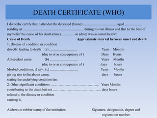 DEATH CERTIFICATE (WHO)
I do herby certify that I attended the deceased (Name) ...................................... aged ....................
residing at ...................................................................... during his last illness and that to the best of
my belief the cause of his death (time)............... on (date) was as stated below:
Cause of Death Approximate interval between onset and death
1. Disease of condition or condition
directly leading to death (a) ................................ Years Months
(due to or as consequence of ) Days Hours
Antecedent cause (b) ................................ Years Months
(due to or as consequence of ) days hours
Morbid conditions, if any, (c) ................................ Years Months
giving rise to the above cause, days hours
stating the underlying condition last
2. Other significant conditions …………………………………… Years Months
contributing to the death but not .....……………………………….. days hours
related to the disease or condition
causing it.
Address or rubber stamp of the institution Signature, designation, degree and
registration number.
 
