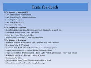 Tests for death:
1.For stoppage of function of NS
Look for movement -No movement
Look for response-No response to stimulus
Look for jerk-No jerks
Look for reflex-No reflex
Confirmation by EEG.
2.For Stoppage of respiration
Inspection , palpation & auscultation for respiration–repeated for at least 5 min.
Feather test –Feather/cotton –Nose -Movement
Mirror test –Mirror –Nose/Mouth -Hazy
Winslow‟s test –Water bowl –Chest –Light reflection
3.For stoppage of circulation
Inspection, palpation & auscultation for HS–repeated for at least 5 minutes.
Detection of pulse & BP : absent
Icard‟stest -1 ml of 20% alkaline fluorescein S/C –Colourchange spread
Ligature test(Magnusstest) –Ligature –Finger –Swollen & Bluish
Finger web inspection (Diaphanous test) –Hand –Light –Pinkish & translucent / Yellowish & opaque.
By applying heat –Skin –Hot Object –Blister & redness.
Confirmation by ECG.
Earliest & surest sign of death : Segmentation/trucking of blood
column in the retinal blood vesceles–by opthalmoscope.
 