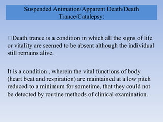 Suspended Animation/Apparent Death/Death
Trance/Catalepsy:
Death trance is a condition in which all the signs of life
or vitality are seemed to be absent although the individual
still remains alive.
It is a condition , wherein the vital functions of body
(heart beat and respiration) are maintained at a low pitch
reduced to a minimum for sometime, that they could not
be detected by routine methods of clinical examination.
 