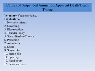 Causes of Suspended Animation/Apparent Death/Death
Trance
Voluntary-Yoga practicing.
Involuntary-
1. Newborn infants
2. Drowning
3. Electrocution
4. Thunder injury
5. Sever diarrhea/Cholera
6. Poisoning
7. Anesthesia
8. Shock
9. Sun-stroke
10. Snake bite
11. Epilepsy
12. Head injury
13. Sever narcosis
 