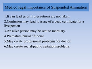 Medico legal importance of Suspended Animation
1.It can lead error if precautions are not taken.
2.Confusion may lead to issue of a dead certificate for a
live person
3.An alive person may be sent to mortuary.
4.Premature burial / funeral.
5.May create professional problems for doctor.
6.May create social/public agitation/problems.
 