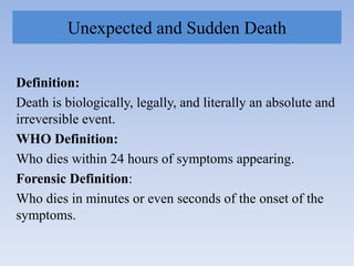 Unexpected and Sudden Death
Definition:
Death is biologically, legally, and literally an absolute and
irreversible event.
WHO Definition:
Who dies within 24 hours of symptoms appearing.
Forensic Definition:
Who dies in minutes or even seconds of the onset of the
symptoms.
 